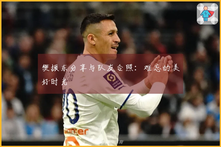樊振东分享与队友合照：难忘的美好时光