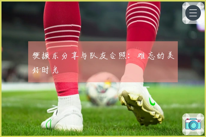 樊振东分享与队友合照：难忘的美好时光