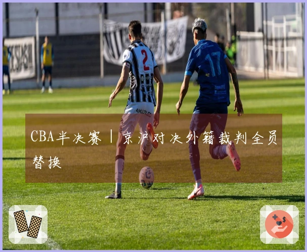 CBA半决赛｜京沪对决外籍裁判全员替换
